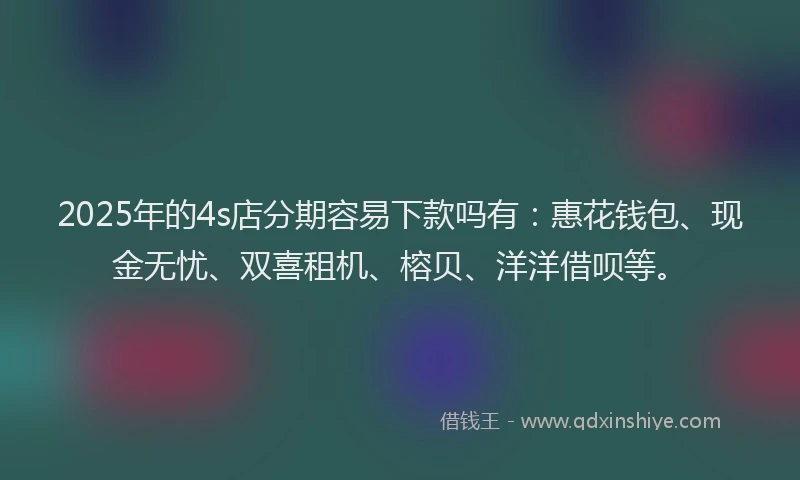 2025年的4s店分期容易下款吗有：惠花钱包、现金无忧、双喜租机、榕贝、洋洋借呗等。