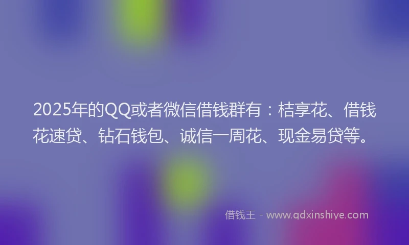 2025年的QQ或者微信借钱群有：桔享花、借钱花速贷、钻石钱包、诚信一周花、现金易贷等。