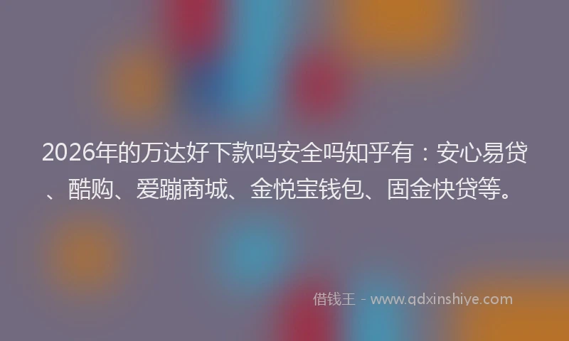 2026年的万达好下款吗安全吗知乎有：安心易贷、酷购、爱蹦商城、金悦宝钱包、固金快贷等。