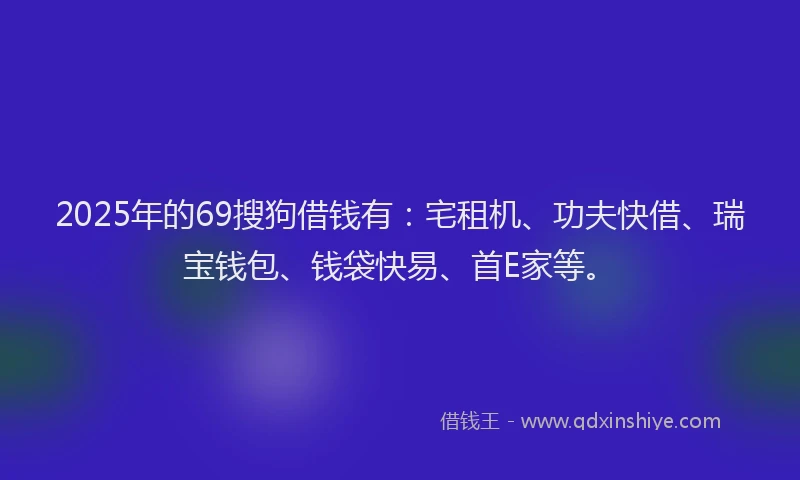 2025年的69搜狗借钱有:宅租机、功夫快借、瑞宝钱包、钱袋快易、首E家等。