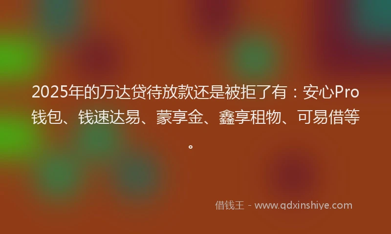 2025年的万达贷待放款还是被拒了有：安心Pro钱包、钱速达易、蒙享金、鑫享租物、可易借等。