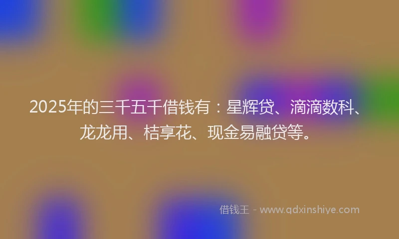 2025年的三千五千借钱有：星辉贷、滴滴数科、龙龙用、桔享花、现金易融贷等。