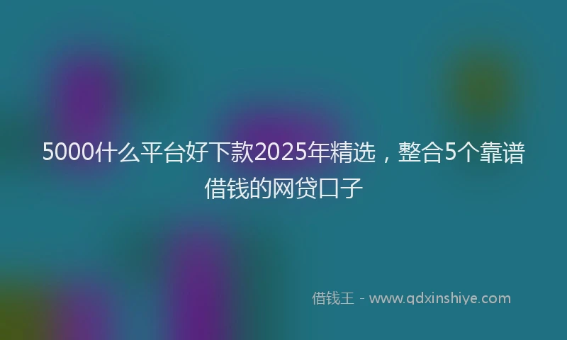 5000什么平台好下款2025年精选，整合5个靠谱借钱的网贷口子