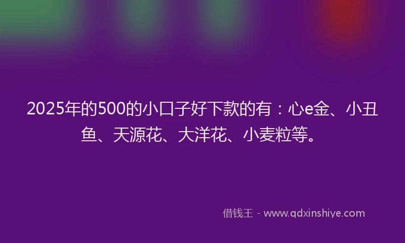 2025年的500的小口子好下款的有：心e金、小丑鱼、天源花、大洋花、小麦粒等。