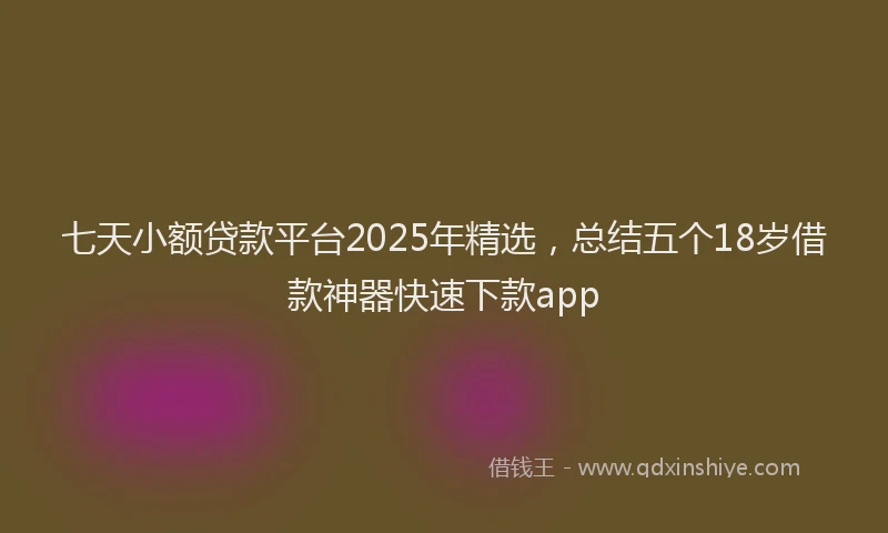 七天小额贷款平台2025年精选，总结五个18岁借款神器快速下款app