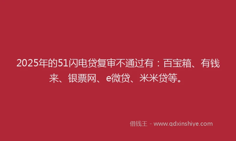 2025年的51闪电贷复审不通过有：百宝箱、有钱来、银票网、e微贷、米米贷等。