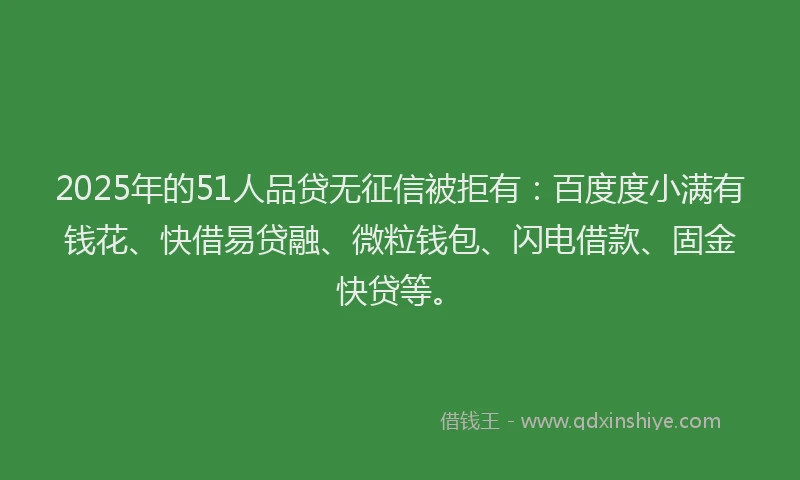 2025年的51人品贷无征信被拒有：百度度小满有钱花、快借易贷融、微粒钱包、闪电借款、固金快贷等。