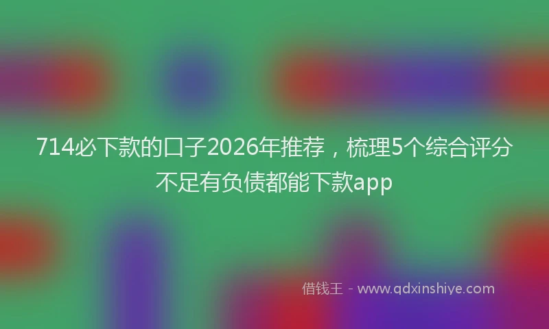 714必下款的口子2026年推荐，梳理5个综合评分不足有负债都能下款app