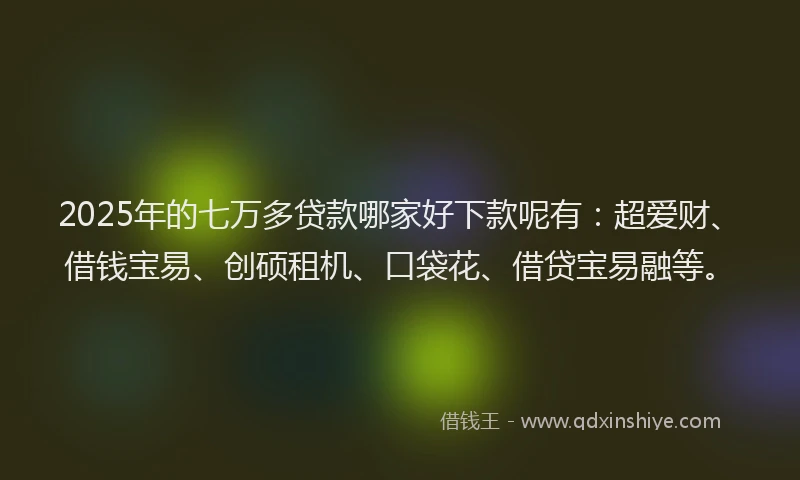 2025年的七万多贷款哪家好下款呢有：超爱财、借钱宝易、创硕租机、口袋花、借贷宝易融等。