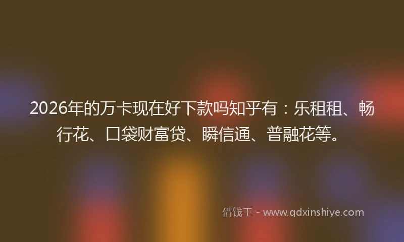 2026年的万卡现在好下款吗知乎有：乐租租、畅行花、口袋财富贷、瞬信通、普融花等。
