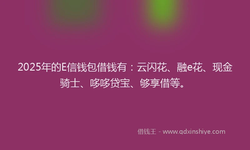 2025年的E信钱包借钱有：云闪花、融e花、现金骑士、哆哆贷宝、够享借等。