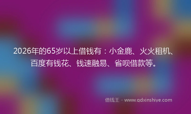 2026年的65岁以上借钱有：小金鹿、火火租机、百度有钱花、钱速融易、省呗借款等。