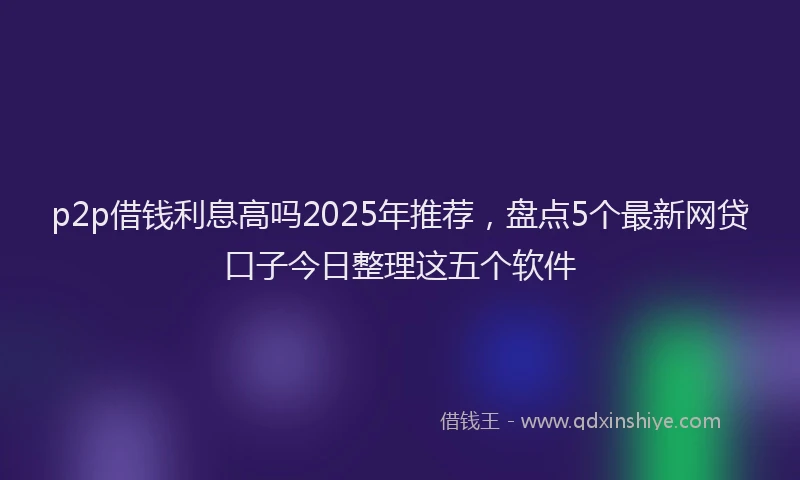 p2p借钱利息高吗2025年推荐，盘点5个最新网贷口子今日整理这五个软件