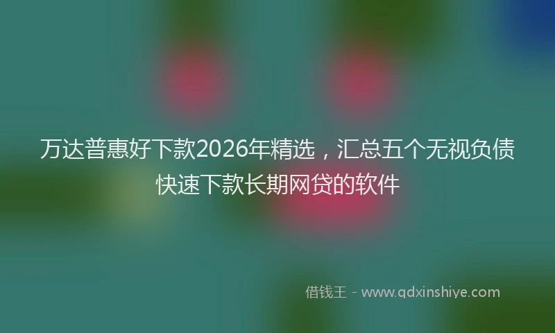 万达普惠好下款2026年精选，汇总五个无视负债快速下款长期网贷的软件