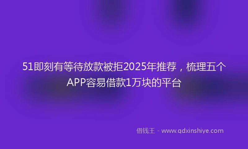 51即刻有等待放款被拒2025年推荐，梳理五个APP容易借款1万块的平台