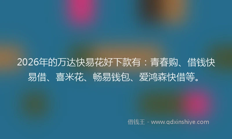 2026年的万达快易花好下款有：青春购、借钱快易借、喜米花、畅易钱包、爱鸿森快借等。