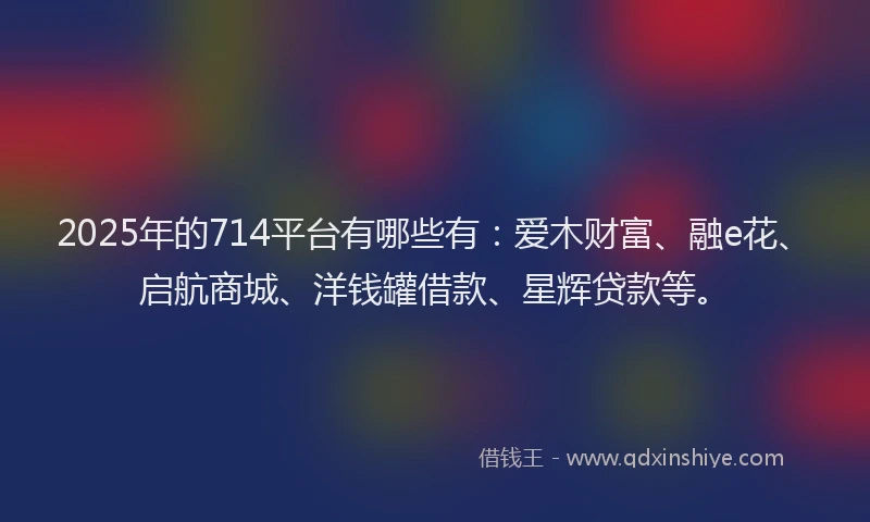 2025年的714平台有哪些有：爱木财富、融e花、启航商城、洋钱罐借款、星辉贷款等。