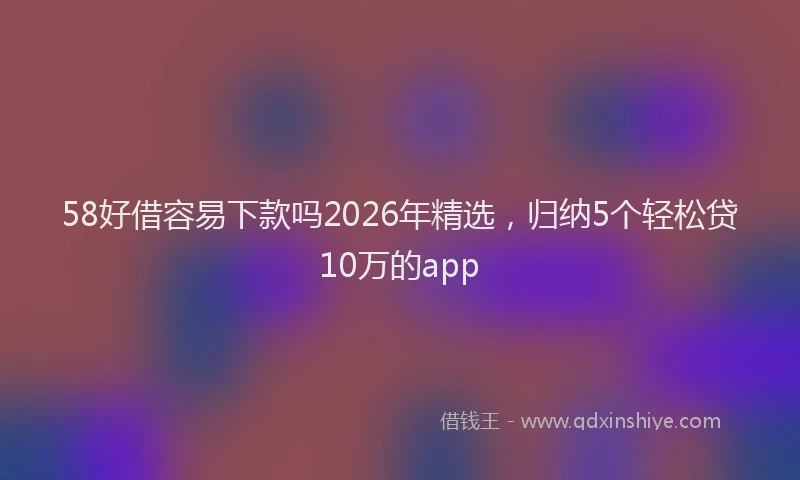 58好借容易下款吗2026年精选,归纳5个轻松贷10万的app