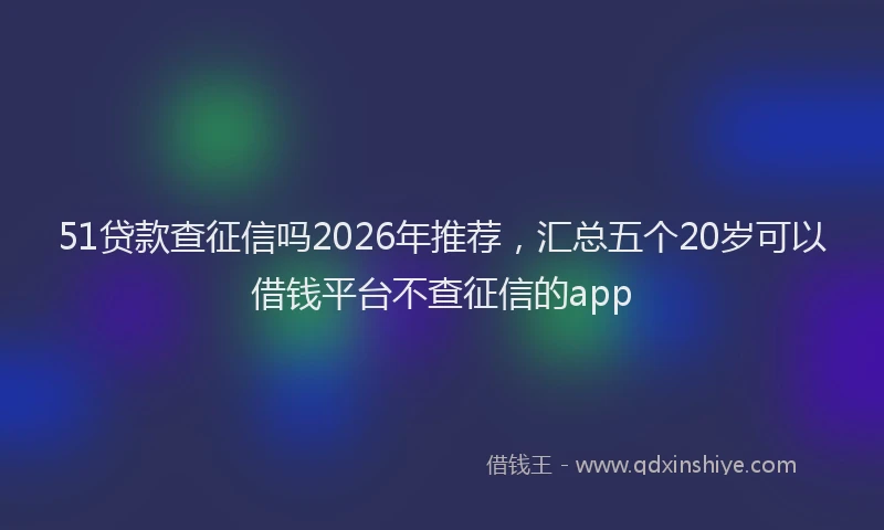 51贷款查征信吗2026年推荐，汇总五个20岁可以借钱平台不查征信的app