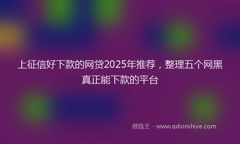上征信好下款的网贷2025年推荐，整理五个网黑真正能下款的平台
