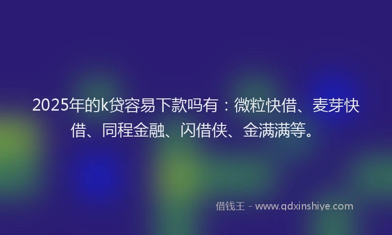 2025年的k贷容易下款吗有：微粒快借、麦芽快借、同程金融、闪借侠、金满满等。