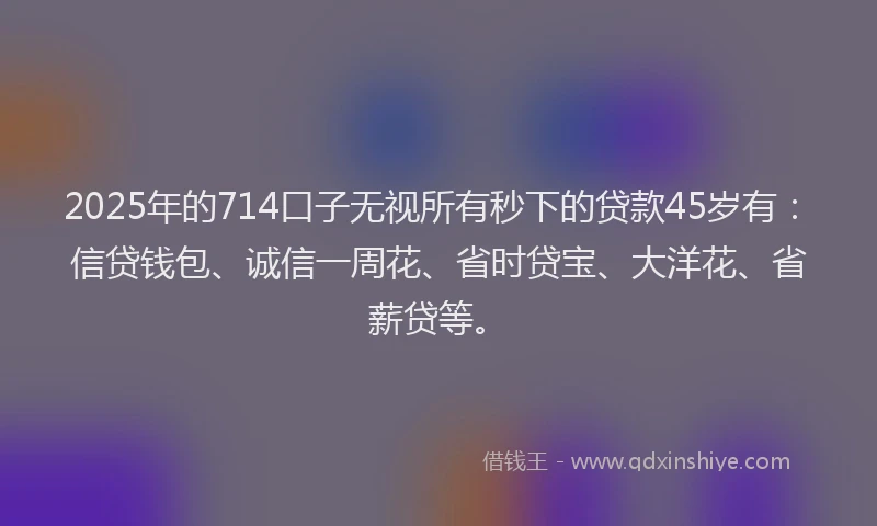 2025年的714口子无视所有秒下的贷款45岁有：信贷钱包、诚信一周花、省时贷宝、大洋花、省薪贷等。