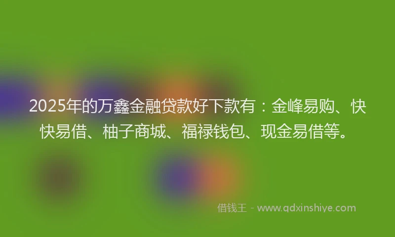 2025年的万鑫金融贷款好下款有：金峰易购、快快易借、柚子商城、福禄钱包、现金易借等。