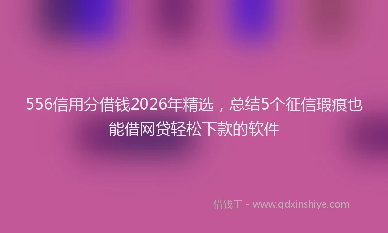 556信用分借钱2026年精选，总结5个征信瑕疵也能借网贷轻松下款的软件