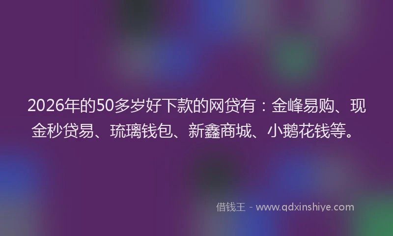 2026年的50多岁好下款的网贷有：金峰易购、现金秒贷易、琉璃钱包、新鑫商城、小鹅花钱等。
