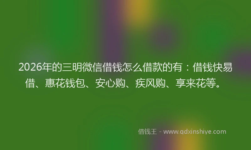 2026年的三明微信借钱怎么借款的有：借钱快易借、惠花钱包、安心购、疾风购、享来花等。