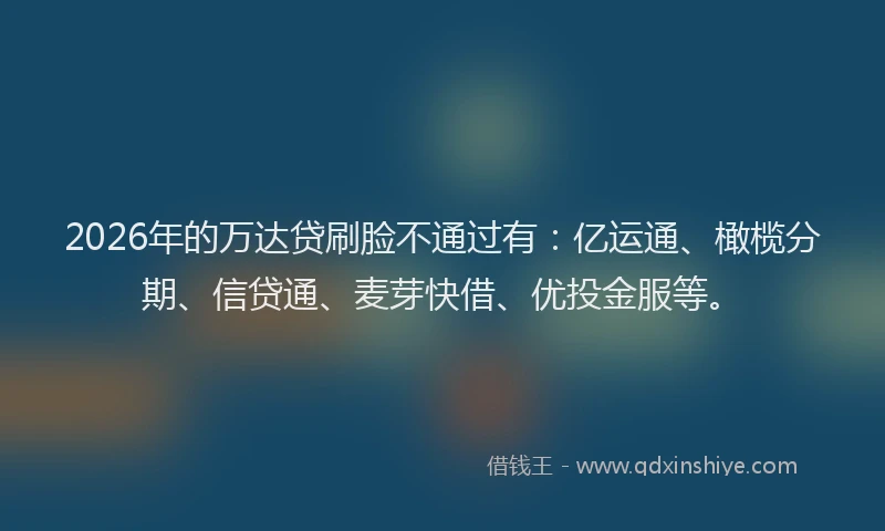 2026年的万达贷刷脸不通过有：亿运通、橄榄分期、信贷通、麦芽快借、优投金服等。