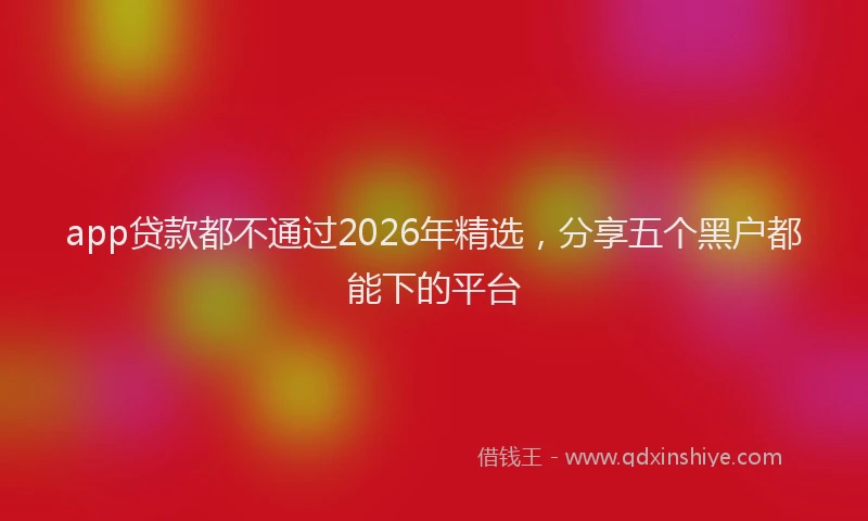 app贷款都不通过2026年精选，分享五个黑户都能下的平台