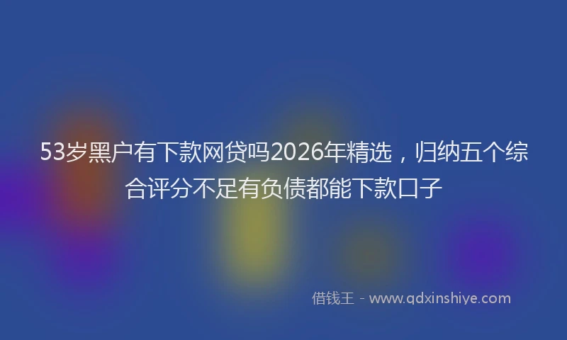 53岁黑户有下款网贷吗2026年精选,归纳五个综合评分不足有负债都能下款口子