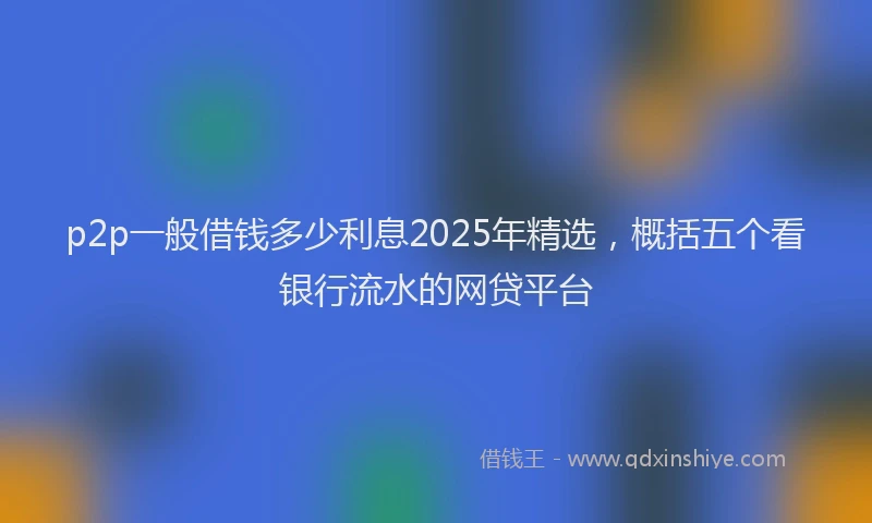 p2p一般借钱多少利息2025年精选，概括五个看银行流水的网贷平台