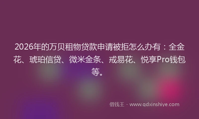 2026年的万贝租物贷款申请被拒怎么办有：全金花、琥珀信贷、微米金条、戒易花、悦享Pro钱包等。