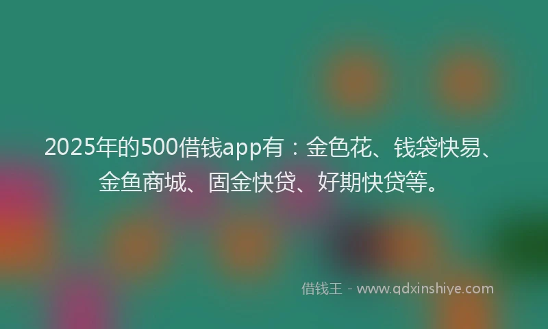 2025年的500借钱app有:金色花、钱袋快易、金鱼商城、固金快贷、好期快贷等。