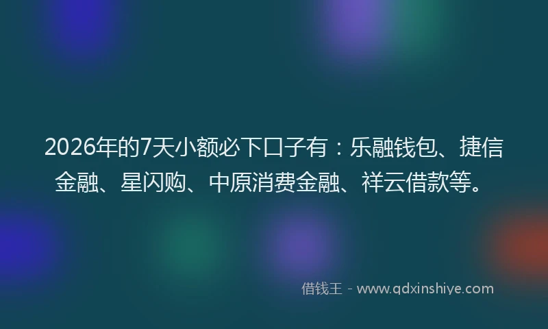 2026年的7天小额必下口子有：乐融钱包、捷信金融、星闪购、中原消费金融、祥云借款等。
