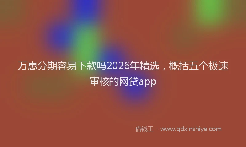 万惠分期容易下款吗2026年精选，概括五个极速审核的网贷app