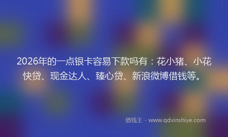 2026年的一点银卡容易下款吗有：花小猪、小花快贷、现金达人、臻心贷、新浪微博借钱等。