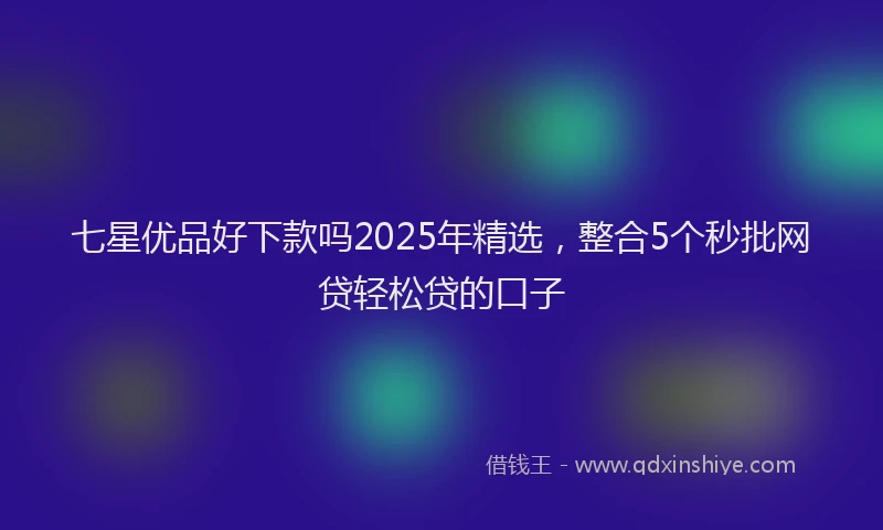 七星优品好下款吗2025年精选，整合5个秒批网贷轻松贷的口子