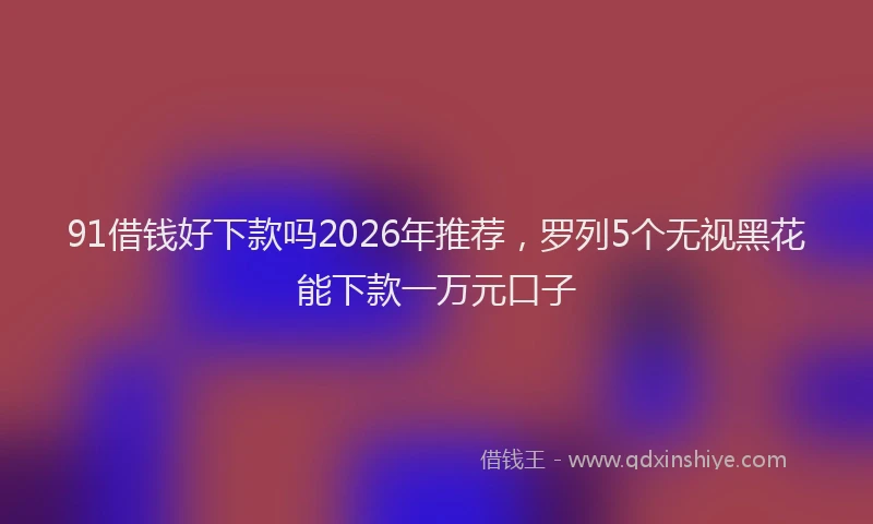 91借钱好下款吗2026年推荐，罗列5个无视黑花能下款一万元口子
