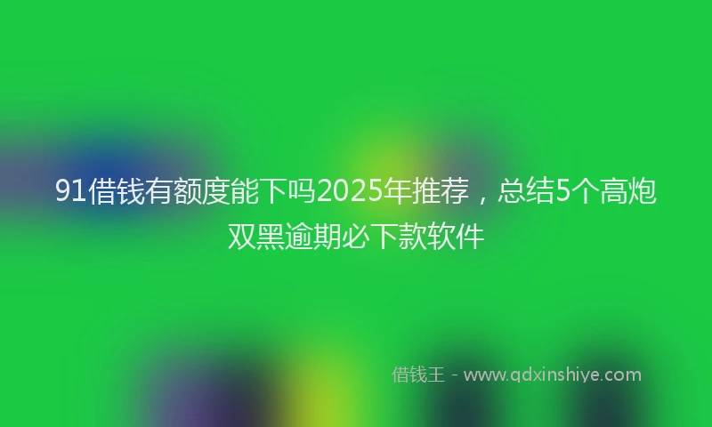 91借钱有额度能下吗2025年推荐，总结5个高炮双黑逾期必下款软件