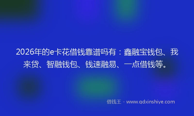 2026年的e卡花借钱靠谱吗有：鑫融宝钱包、我来贷、智融钱包、钱速融易、一点借钱等。
