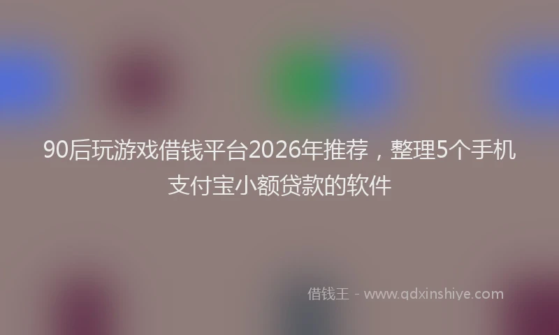 90后玩游戏借钱平台2026年推荐,整理5个手机支付宝小额贷款的软件