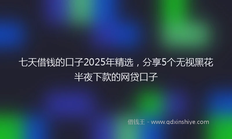 七天借钱的口子2025年精选，分享5个无视黑花半夜下款的网贷口子