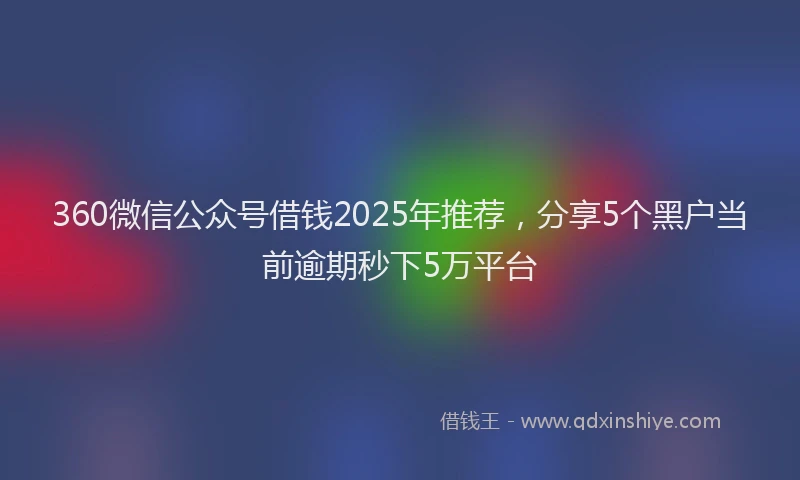 360微信公众号借钱2025年推荐，分享5个黑户当前逾期秒下5万平台