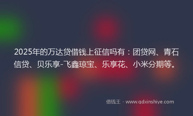 2025年的万达贷借钱上征信吗有：团贷网、青石信贷、贝乐享-飞鑫琼宝、乐享花、小米分期等。