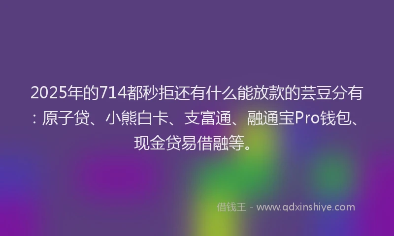 2025年的714都秒拒还有什么能放款的芸豆分有：原子贷、小熊白卡、支富通、融通宝Pro钱包、现金贷易借融等。