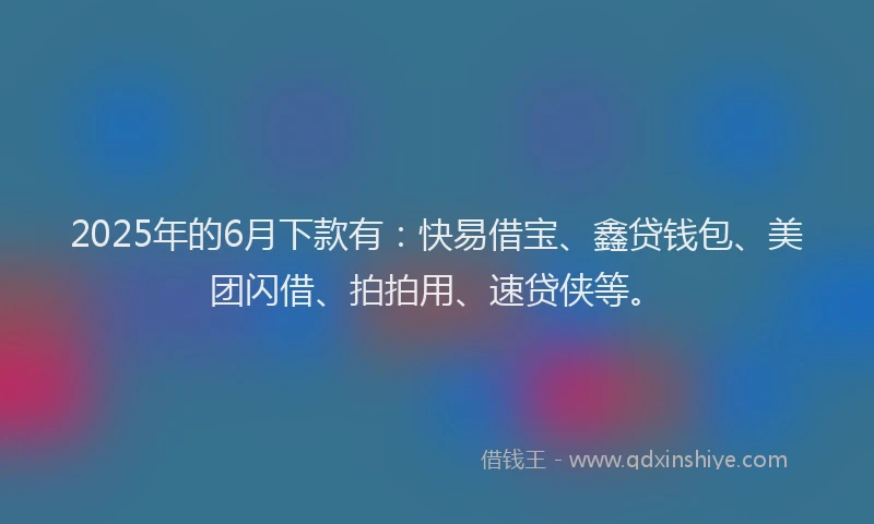 2025年的6月下款有：快易借宝、鑫贷钱包、美团闪借、拍拍用、速贷侠等。