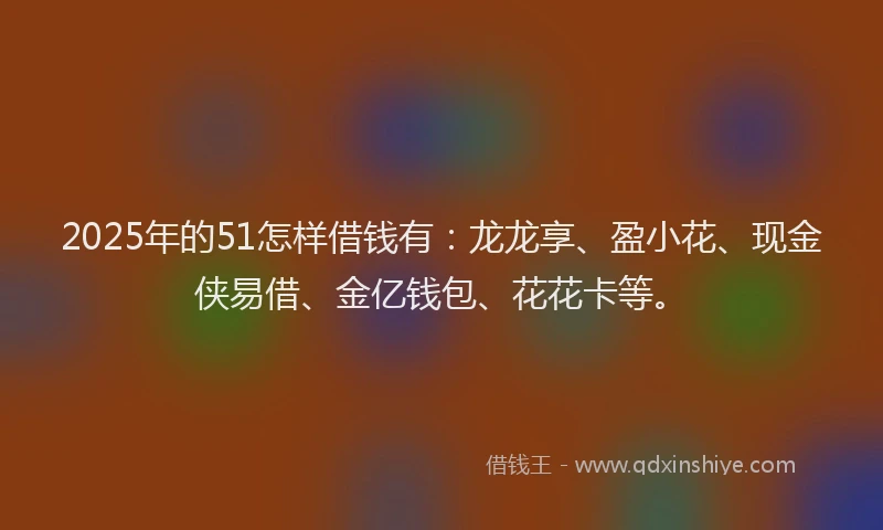 2025年的51怎样借钱有：龙龙享、盈小花、现金侠易借、金亿钱包、花花卡等。